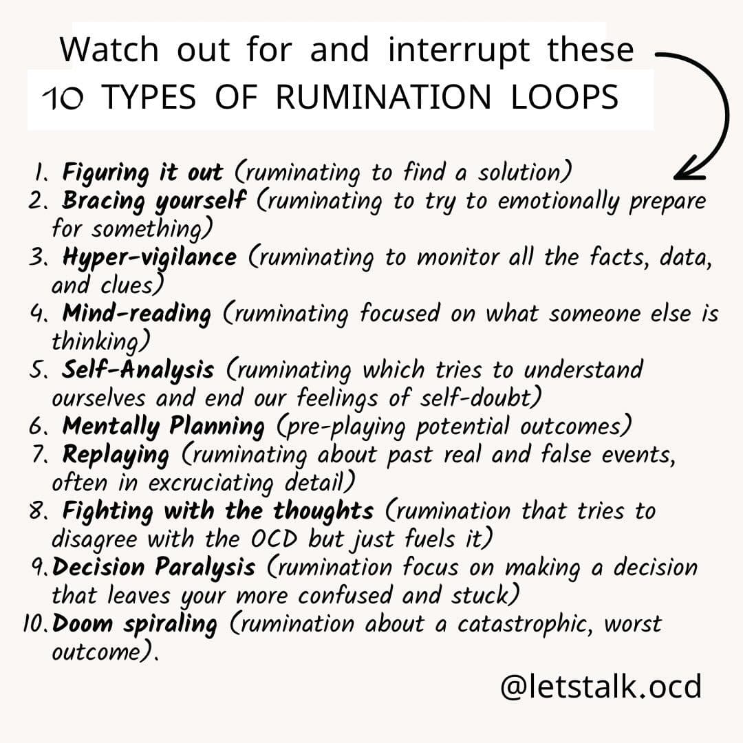 Watch out for and interrupt these 10 types of rumination loops: figuring it out, bracing yourself, hyper-vigilance, mind-reading, self-analysis, mentally planning, replaying, fighting with the thoughts, decision paralysis, and doom spiraling.